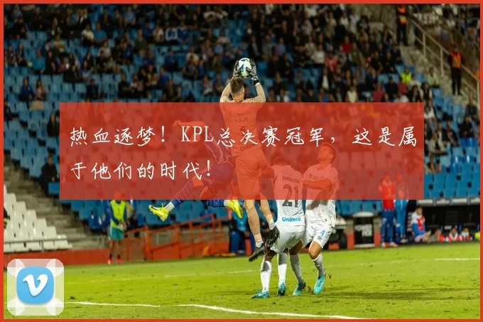 热血逐梦!KPL总决赛冠军,这是属于他们的时代!