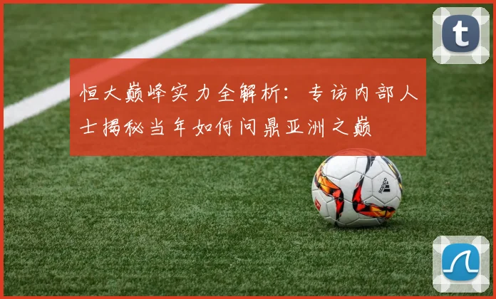 恒大巅峰实力全解析：专访内部人士揭秘当年如何问鼎亚洲之巅