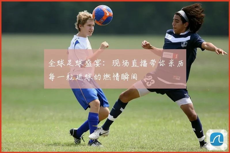 全球足球盛宴:现场直播带你亲历每一粒进球的燃情瞬间