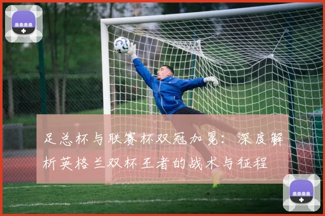 足总杯与联赛杯双冠加冕：深度解析英格兰双杯王者的战术与征程