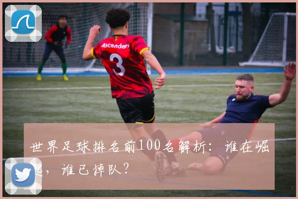 世界足球排名前100名解析:谁在崛起,谁已掉队?