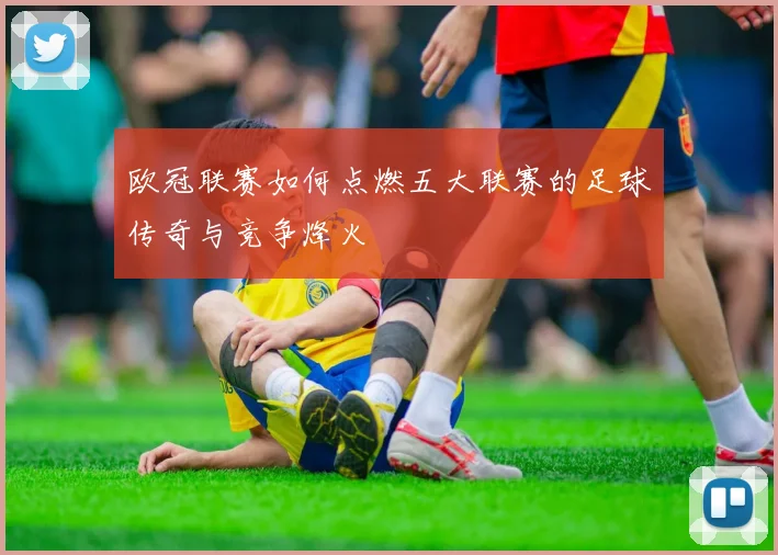 欧冠联赛如何点燃五大联赛的足球传奇与竞争烽火